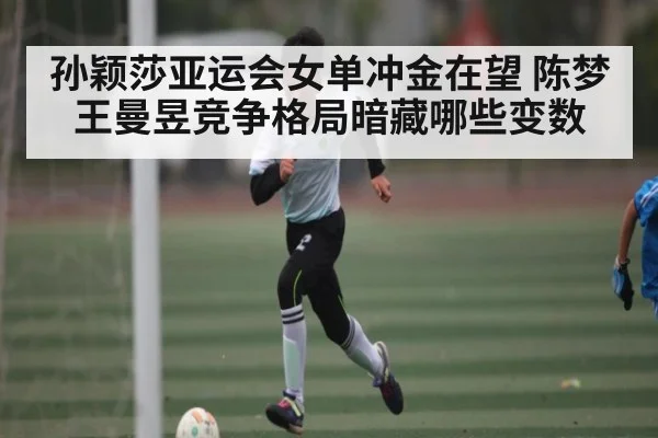 孙颖莎亚运会女单冲金在望 陈梦王曼昱竞争格局暗藏哪些变数